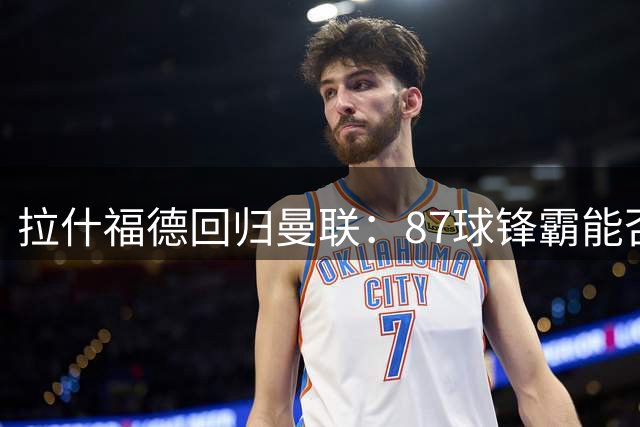 拉什福德回归曼联：87球锋霸能否重拾2022年世界杯后神勇？